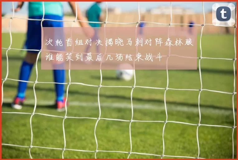 次轮首组对决揭晓马刺对阵森林狼谁能笑到最后几场结束战斗