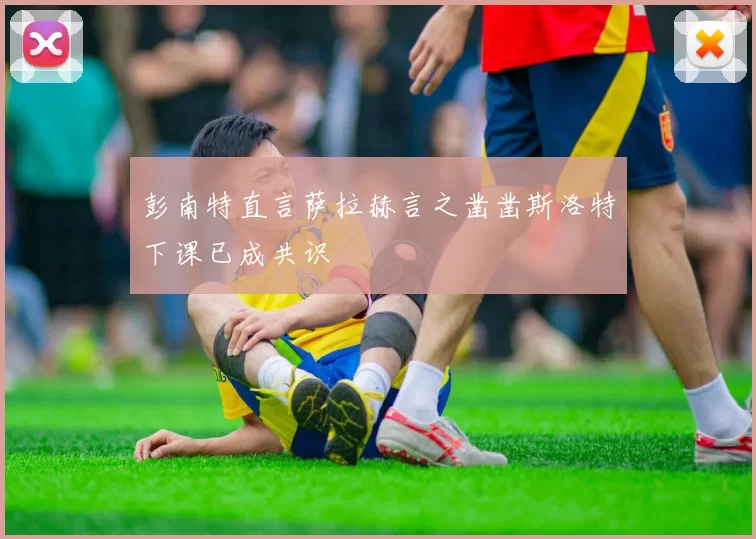 彭南特直言萨拉赫言之凿凿斯洛特下课已成共识