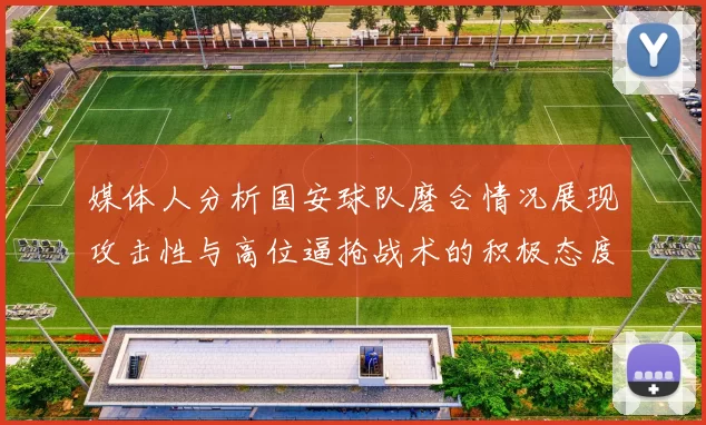 媒体人分析国安球队磨合情况展现攻击性与高位逼抢战术的积极态度