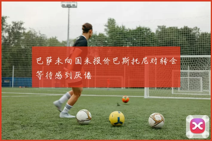 巴萨未向国米报价巴斯托尼对转会等待感到厌倦