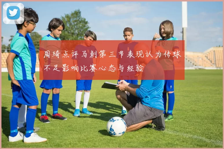 周琦点评马刺第三节表现认为传球不足影响比赛心态与经验