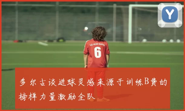 多尔古谈进球灵感来源于训练B费的榜样力量激励全队