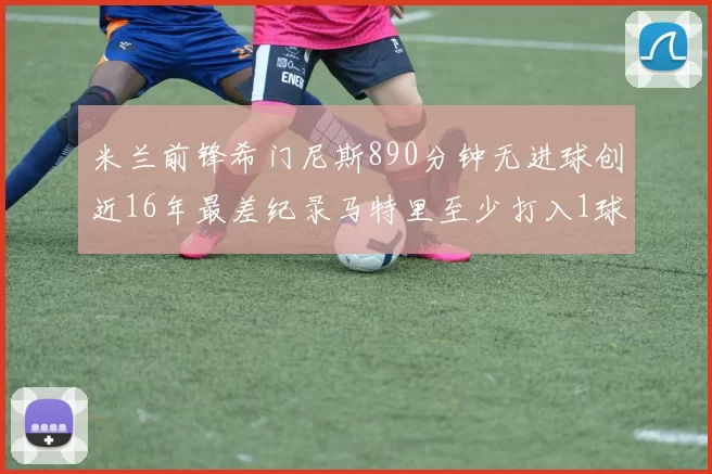 米兰前锋希门尼斯890分钟无进球创近16年最差纪录马特里至少打入1球