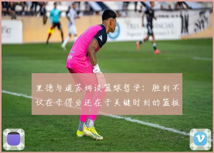里德与道苏姆谈篮球哲学：胜利不仅在于得分还在于关键时刻的篮板球