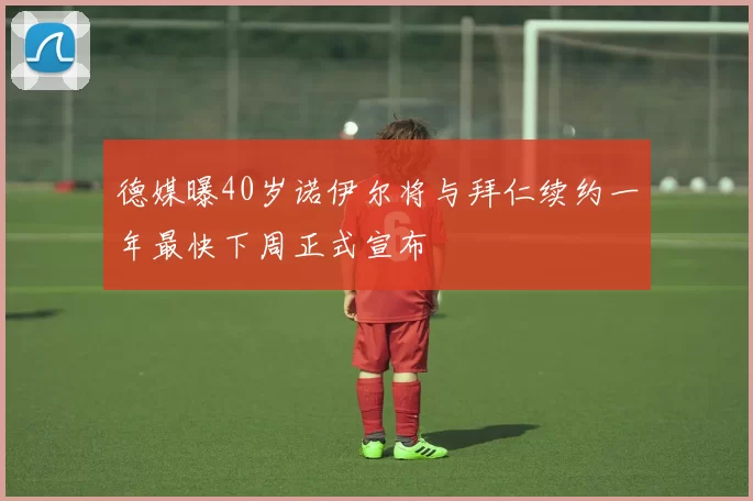 德媒曝40岁诺伊尔将与拜仁续约一年最快下周正式宣布