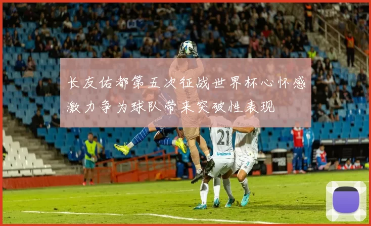 长友佑都第五次征战世界杯心怀感激力争为球队带来突破性表现