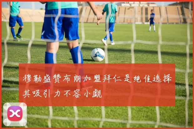 穆勒盛赞布朗加盟拜仁是绝佳选择其吸引力不容小觑