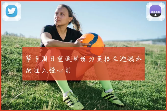 萨卡周日重返训练为英格兰迎战加纳注入强心剂
