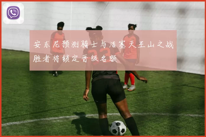 安东尼预测骑士与活塞天王山之战胜者将锁定晋级名额