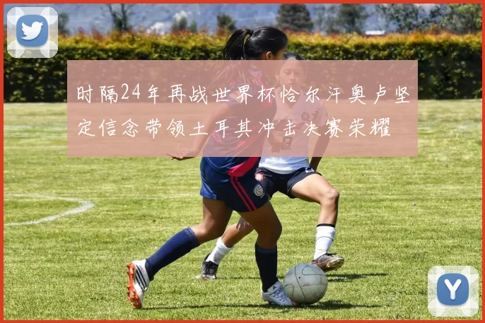 时隔24年再战世界杯恰尔汗奥卢坚定信念带领土耳其冲击决赛荣耀