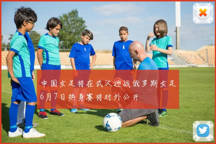 中国女足将在武汉迎战俄罗斯女足6月7日热身赛将对外公开